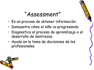 “ Assessment” Es un proceso de obtener información. Demuestra cómo el niño va progresando. Diagnostica el proceso de aprendizaje o el desarrollo de destrezas. Ayuda en la toma de decisiones de los profesionales. 