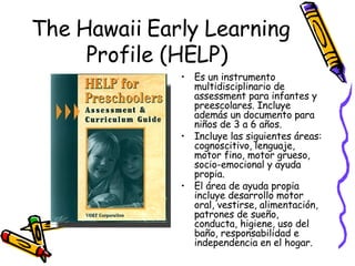 The Hawaii Early Learning Profile (HELP)  Es un instrumento multidisciplinario de assessment para infantes y preescolares. Incluye además un documento para  niños de 3 a 6 años.  Incluye las siguientes áreas: cognoscitivo, lenguaje, motor fino, motor grueso, socio-emocional y ayuda propia.  El área de ayuda propia incluye desarrollo motor oral, vestirse, alimentación, patrones de sueño, conducta, higiene, uso del baño, responsabilidad e independencia en el hogar. 