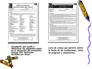 Documento que ayuda a identificar los siguientes pasos en el desarrollo del preescolar. Incluye 622 destrezas divididas por áreas.  Lista de cotejo que permite anotar  la fecha de las evaluaciones, notas  de progreso y comentarios. 