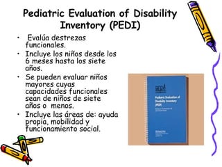 Pediatric Evaluation of Disability Inventory (PEDI)   Evalúa destrezas funcionales. Incluye los niños desde los 6 meses hasta los siete años. Se pueden evaluar niños mayores cuyas capacidades funcionales sean de niños de siete años o  menos. Incluye las áreas de: ayuda propia, mobilidad y funcionamiento social. 