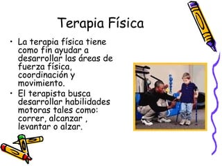 Terapia Física La terapia física tiene como fin ayudar a desarrollar las áreas de fuerza física, coordinación y movimiento.  El terapista busca desarrollar habilidades motoras tales como: correr, alcanzar , levantar o alzar.  