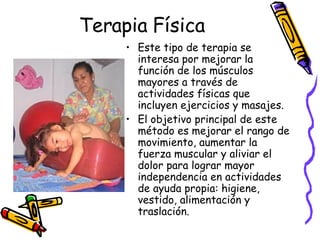 Terapia Física Este tipo de terapia se interesa por mejorar la función de los músculos mayores a través de actividades físicas que incluyen ejercicios y masajes.  El objetivo principal de este método es mejorar el rango de movimiento, aumentar la fuerza muscular y aliviar el dolor para lograr mayor independencia en actividades de ayuda propia: higiene, vestido, alimentación y traslación. 