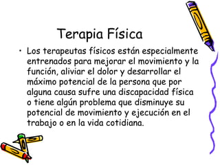 Terapia Física Los terapeutas físicos están especialmente entrenados para mejorar el movimiento y la función, aliviar el dolor y desarrollar el máximo potencial de la persona que por alguna causa sufre una discapacidad física o tiene algún problema que disminuye su potencial de movimiento y ejecución en el trabajo o en la vida cotidiana. 