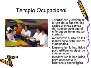 Terapia Ocupacional Identificar y estimular el uso de la cabeza, los codos u otras partes del cuerpo para que el niño pueda tener mejor control. Maximizar el uso de las manos para actividades funcionales. Desarrollar la habilidad para utilizar equipos de comunicación. Desarrollar la habilidad para acceder a la asistencia tecnológica. 