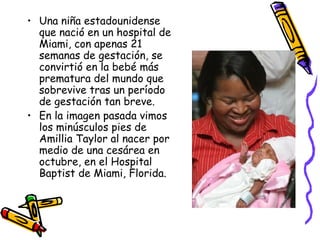 Una niña estadounidense que nació en un hospital de Miami, con apenas 21 semanas de gestación, se convirtió en la bebé más prematura del mundo que sobrevive tras un período de gestación tan breve. En la imagen pasada vimos los minúsculos pies de Amillia Taylor al nacer por medio de una cesárea en octubre, en el Hospital Baptist de Miami, Florida.  
