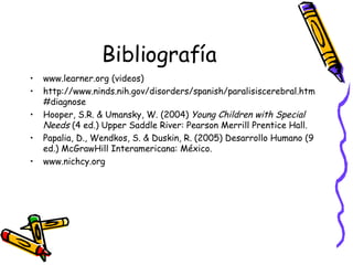 Bibliografía www.learner.org (videos) http://www.ninds.nih.gov/disorders/spanish/paralisiscerebral.htm#diagnose Hooper, S.R. & Umansky, W. (2004)  Young Children with Special Needs  (4 ed.) Upper Saddle River: Pearson Merrill Prentice Hall. Papalia, D., Wendkos, S. & Duskin, R. (2005) Desarrollo Humano (9 ed.) McGrawHill Interamericana: México. www.nichcy.org 