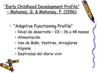 “ Early Childhood Development Profile” – Mahoney, G. & Mahoney, F. (1996) “ Adaptive Functioning Profile” Nivel de desarrollo – IX – 36 a 48 meses Alimentación Uso de Baño, Vestirse, Arreglarse Higiene Destrezas del diario vivir 