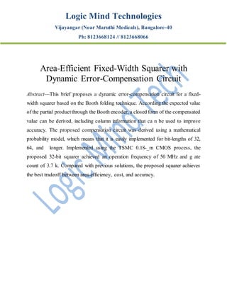 Logic Mind Technologies
Vijayangar (Near Maruthi Medicals), Bangalore-40
Ph: 8123668124 // 8123668066
Area-Efficient Fixed-Width Squarer with
Dynamic Error-Compensation Circuit
Abstract—This brief proposes a dynamic error-compensation circuit for a fixed-
width squarer based on the Booth folding technique. According the expected value
of the partial productthrough the Booth encoder, a closed form of the compensated
value can be derived, including column information that ca n be used to improve
accuracy. The proposed compensation circuit was derived using a mathematical
probability model, which means that it is easily implemented for bit-lengths of 32,
64, and longer. Implemented using the TSMC 0.18-_m CMOS process, the
proposed 32-bit squarer achieved an operation frequency of 50 MHz and g ate
count of 3.7 k. Compared with previous solutions, the proposed squarer achieves
the best tradeoff between area-efficiency, cost, and accuracy.
 