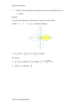 Sergio Yansen Núñez
1. Calcule el área de la región encerrada por uno de los cuatro pétalos de la rosa
r = cos2θ.
Solución:
Los límites de integración se obtienen de las soluciones de la ecuación:
cos2θ = 0 ⇒ θ = π
4
, en el primer cuadrante.
A = ∫− π
4
π
4 1
2
r2
dθ = 1
2
∫− π
4
π
4
r2
dθ = 1
2
∫− π
4
π
4
cos2
2θdθ
Por simetría:
A = 1
2
⋅ 2∫0
π
4
cos2
2θdθ = ∫0
π
4
cos2
2θdθ = ∫0
π
4 1 + cos4θ
2
dθ
A = 1
2
∫0
π
4
1 + cos4θdθ = π
8
Área en coordenadas polares
 