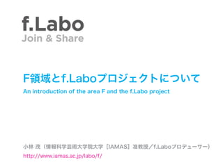 F領域とf.Laboプロジェクトについて
An introduction of the area F and the f.Labo project




小林 茂（情報科学芸術大学院大学［IAMAS］准教授／f.Laboプロデューサー）
http://www.iamas.ac.jp/labo/f/
 