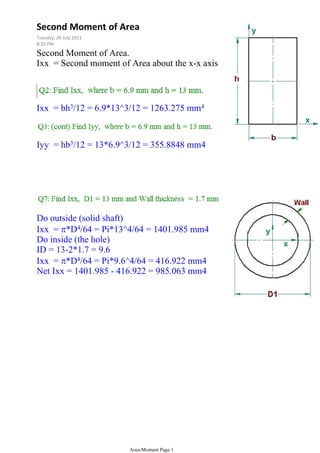 Second Moment of Area.
Ixx = Second moment of Area about the x-x axis
Ixx = bh3/12 = 6.9*13^3/12 = 1263.275 mm4
Iyy = hb3/12 = 13*6.9^3/12 = 355.8848 mm4
Do outside (solid shaft)
Ixx = *D4/64 = Pi*13^4/64 = 1401.985 mm4
Do inside (the hole)
ID = 13-2*1.7 = 9.6
Ixx = *D4/64 = Pi*9.6^4/64 = 416.922 mm4
Net Ixx = 1401.985 - 416.922 = 985.063 mm4
Second Moment of Area
Tuesday, 26 July 2011
8:35 PM
Area-Moment Page 1
 