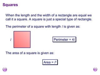 When the length and the width of a rectangle are equal we
call it a square. A square is just a special type of rectangle.
Squares
Perimeter = 4lPerimeter = 4l
The area of a square is given as:
Area = l2Area = l2
l
The perimeter of a square with length l is given as:
 