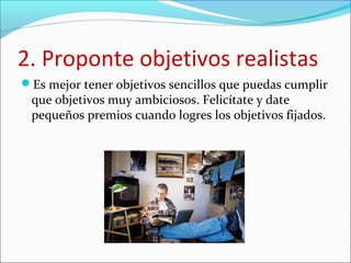 2. Proponte objetivos realistas
Es mejor tener objetivos sencillos que puedas cumplir
que objetivos muy ambiciosos. Felicítate y date
pequeños premios cuando logres los objetivos fijados.
 