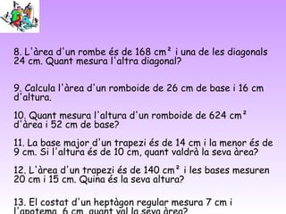 8. L'àrea d'un rombe és de 168 cm² i una de les diagonals
24 cm. Quant mesura l'altra diagonal?
9. Calcula l'àrea d'un romboide de 26 cm de base i 16 cm
d'altura.
10. Quant mesura l'altura d'un romboide de 624 cm²
d'àrea i 52 cm de base?
11. La base major d'un trapezi és de 14 cm i la menor és de
9 cm. Si l'altura és de 10 cm, quant valdrà la seva àrea?
12. L'àrea d'un trapezi és de 140 cm² i les bases mesuren
20 cm i 15 cm. Quina és la seva altura?
13. El costat d'un heptàgon regular mesura 7 cm i
 