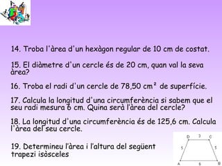 14. Troba l'àrea d'un hexàgon regular de 10 cm de costat.
15. El diàmetre d'un cercle és de 20 cm, quan val la seva
àrea?
16. Troba el radi d'un cercle de 78,50 cm² de superfície.
17. Calcula la longitud d'una circumferència si sabem que el
seu radi mesura 6 cm. Quina serà l’àrea del cercle?
18. La longitud d'una circumferència és de 125,6 cm. Calcula
l'àrea del seu cercle.
19. Determineu l’àrea i l’altura del següent
trapezi isòsceles
 