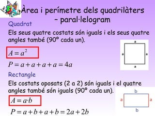 Àrea i perímetre dels quadrilàters
– paral·lelogramQuadrat
Els seus quatre costats són iguals i els seus quatre
angles també (90º cada un).
Rectangle
Els costats oposats (2 a 2) són iguals i el quatre
angles també són iguals (90º cada un).
aaaaaP
aA
4
2
=+++=
=
bababaP
baA
22
·
+=+++=
=
 