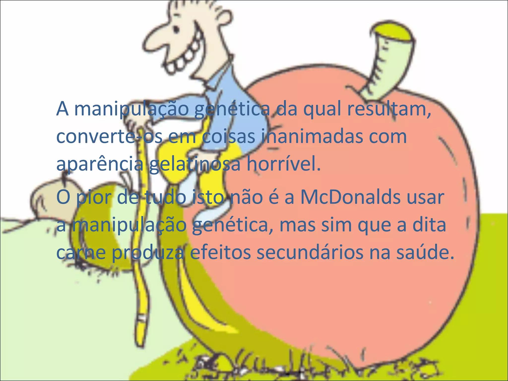 A manipulação genética da qual resultam, converte-os em coisas inanimadas com aparência gelatinosa horrível. O pior de tudo isto não é a McDonalds usar a manipulação genética, mas sim que a dita carne produza efeitos secundários na saúde. 