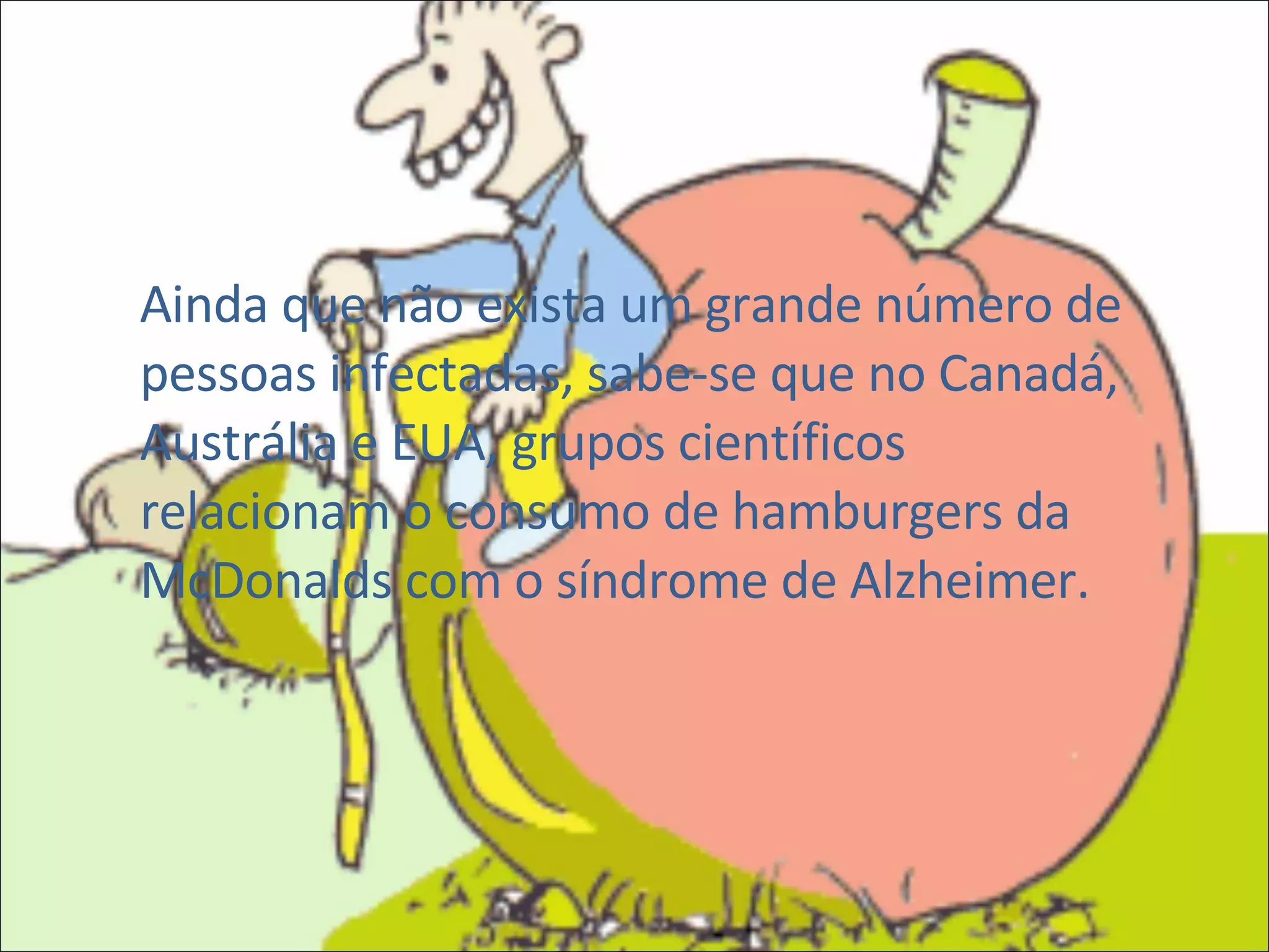 Ainda que não exista um grande número de pessoas infectadas, sabe-se que no Canadá, Austrália e EUA, grupos científicos relacionam o consumo de hamburgers da McDonalds com o síndrome de Alzheimer. 