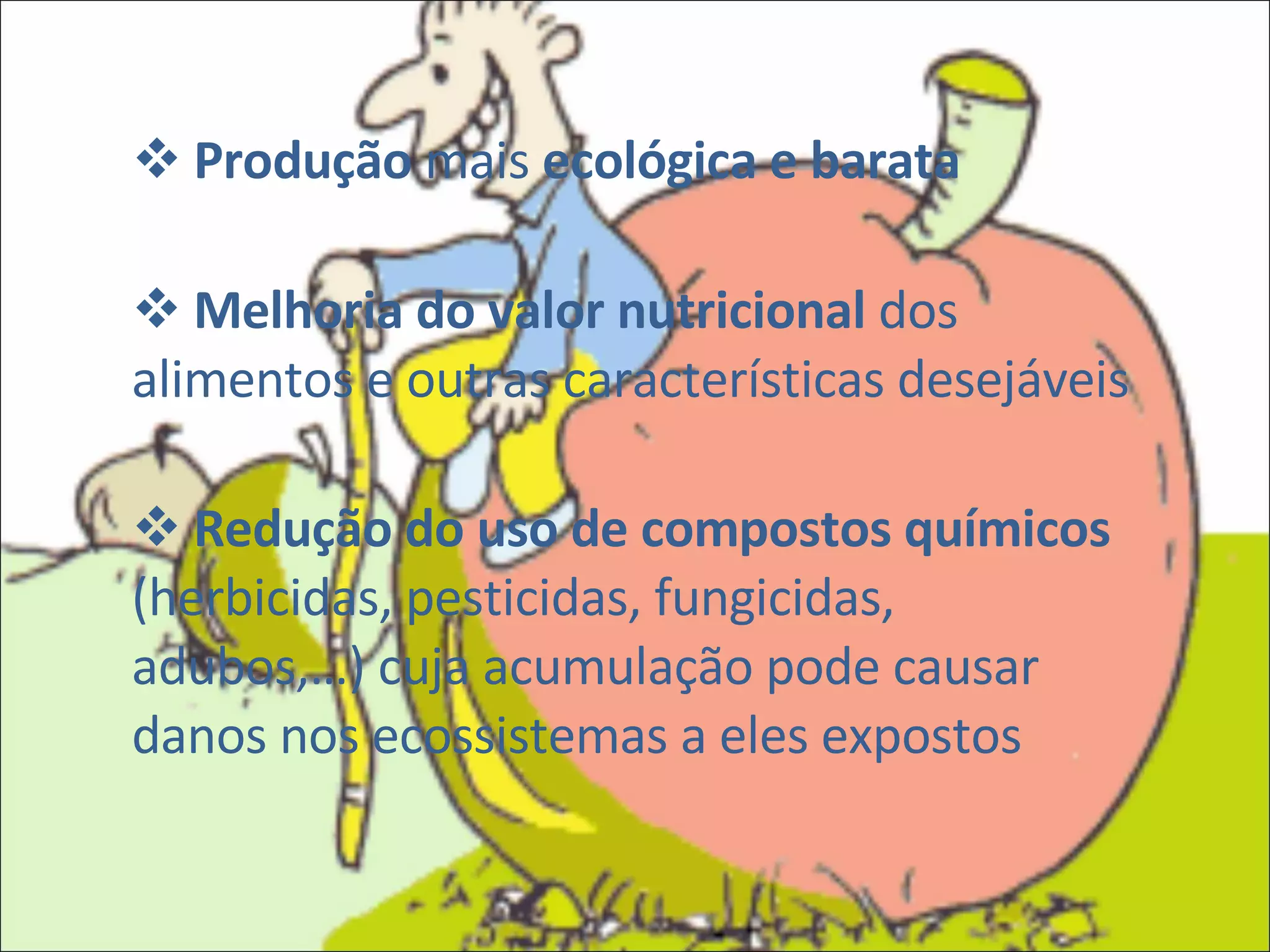 Produção  mais  ecológica e barata Melhoria do valor nutricional  dos alimentos e outras características desejáveis Redução do uso de compostos químicos  (herbicidas, pesticidas, fungicidas, adubos,…) cuja acumulação pode causar danos nos ecossistemas a eles expostos 