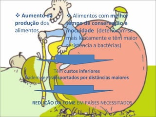 Aumento da produção  dos alimentos Alimentos com  melhor tempo de conservação e inocuidade  (deterioram-se mais lentamente e têm maior resistência a bactérias) Têm  custos inferiores Podem ser  transportados por distâncias maiores REDUÇÃO DA FOME  EM PAÍSES NECESSITADOS 