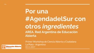 Por una
#AgendadelSur con
otros ingredientes
AREA. Red Argentina de Educación
Abierta
Primer Workshop de Ciencia Abierta y Ciudadana
La Plata - Argentina
03-11-2017
 