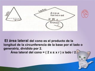   El área lateral  del cono es el producto de la longitud de la circunferencia de la base por el lado o generatriz, dividido por 2.           Área lateral del cono = ( 2 x    x r ) x lado / 2.  