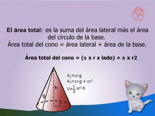 El área total:  es la suma del área lateral más el área del círculo de la base.  Área total del cono = área lateral + área de la base.     Área total del cono = (   x r x lado) +    x r2   