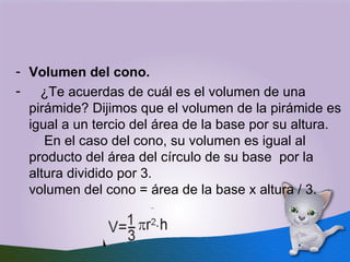 Volumen del cono.       ¿Te acuerdas de cuál es el volumen de una pirámide? Dijimos que el volumen de la pirámide es igual a un tercio del área de la base por su altura.     En el caso del cono, su volumen es igual al producto del área del círculo de su base  por la altura dividido por 3. volumen del cono = área de la base x altura / 3. 