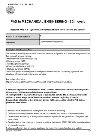 PhD in MECHANICAL ENGINEERING - 30th cycle
Research Area n. 1 - Dynamics and vibration of mechanical systems and vehicles
Number of scholarship offered
4
Department
Dipartimento di Meccanica
Description of the Research Area
The research area Dynamics and Vibration of Mechanical Systems and Vehicles is organized into
five research groups, namely:
- Mechatronics and Robotics (M&R)
- Rotordynamics (RTD)
- Wind Engineering (WND)
- Road Vehicle Dynamics (RVD)
- Railway Dynamics (RWD)
These five groups address general and specific research topics concerning dynamics and
vibrations of mechanical systems and vehicles.
For further information:
http://www.mecc.polimi.it/en/research/research-lines/dynamics-and-vibration/
A selection of possible PhD thesis in Area 1 is listed here below and described in specific
attachments; further research topics are also available.
The assignment of a specific PhD topic to candidates admitted to the Programme will be
defined at a later stage by the Faculty Commitee, after the beginning of the PhD.
Scholarships allocated in this area may or may not be associated with the PhD topics
presented here below:
Aeroacoustics: experimental investigation and numerical modelling1.
Condition monitoring methods to reduce the occurrences and impacts of train derailments2.
Development and testing of a diagnostic-prognostic system for the gear-motor of regional train
locomotives
3.
Development of new coatings in polymeric material (reinforced PTFE, PEEK) for thrust bearings
of Hydraulic turbines
4.
Influence of smart tires on control strategies for improving vehicle handling and stability5.
Stampato il 08/04/2014 1 / 2
 