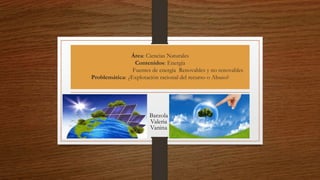 Área: Ciencias Naturales
Contenidos: Energía
Fuentes de energía Renovables y no renovables
Problemática: ¿Explotación racional del recurso o Abuso?
Barzola
Valeria
Vanina
 