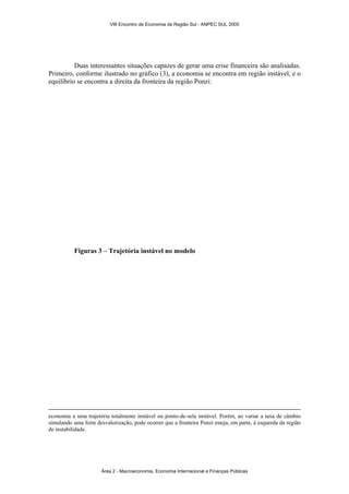 VIII Encontro de Economia da Região Sul - ANPEC SUL 2005 
Duas interessantes situações capazes de gerar uma crise financeira são analisadas. 
Primeiro, conforme ilustrado no gráfico (3), a economia se encontra em região instável, e o 
equilíbrio se encontra a direita da fronteira da região Ponzi: 
Figuras 3 – Trajetória instável no modelo 
economia a uma trajetória totalmente instável ou ponto-de-sela instável. Porém, ao variar a taxa de câmbio 
simulando uma forte desvalorização, pode ocorrer que a fronteira Ponzi esteja, em parte, à esquerda da região 
de instabilidade. 
Área 2 - Macroeconomia, Economia Internacional e Finanças Públicas 
 