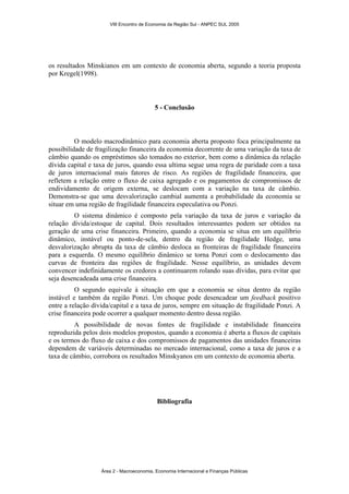 VIII Encontro de Economia da Região Sul - ANPEC SUL 2005 
os resultados Minskianos em um contexto de economia aberta, segundo a teoria proposta 
por Kregel(1998). 
5 - Conclusão 
O modelo macrodinâmico para economia aberta proposto foca principalmente na 
possibilidade de fragilização financeira da economia decorrente de uma variação da taxa de 
câmbio quando os empréstimos são tomados no exterior, bem como a dinâmica da relação 
dívida capital e taxa de juros, quando essa ultima segue uma regra de paridade com a taxa 
de juros internacional mais fatores de risco. As regiões de fragilidade financeira, que 
refletem a relação entre o fluxo de caixa agregado e os pagamentos de compromissos de 
endividamento de origem externa, se deslocam com a variação na taxa de câmbio. 
Demonstra-se que uma desvalorização cambial aumenta a probabilidade da economia se 
situar em uma região de fragilidade financeira especulativa ou Ponzi. 
O sistema dinâmico é composto pela variação da taxa de juros e variação da 
relação dívida/estoque de capital. Dois resultados interessantes podem ser obtidos na 
geração de uma crise financeira. Primeiro, quando a economia se situa em um equilíbrio 
dinâmico, instável ou ponto-de-sela, dentro da região de fragilidade Hedge, uma 
desvalorização abrupta da taxa de câmbio desloca as fronteiras de fragilidade financeira 
para a esquerda. O mesmo equilíbrio dinâmico se torna Ponzi com o deslocamento das 
curvas de fronteira das regiões de fragilidade. Nesse equilíbrio, as unidades devem 
convencer indefinidamente os credores a continuarem rolando suas dívidas, para evitar que 
seja desencadeada uma crise financeira. 
O segundo equivale à situação em que a economia se situa dentro da região 
instável e também da região Ponzi. Um choque pode desencadear um feedback positivo 
entre a relação dívida/capital e a taxa de juros, sempre em situação de fragilidade Ponzi. A 
crise financeira pode ocorrer a qualquer momento dentro dessa região. 
A possibilidade de novas fontes de fragilidade e instabilidade financeira 
reproduzida pelos dois modelos propostos, quando a economia é aberta a fluxos de capitais 
e os termos do fluxo de caixa e dos compromissos de pagamentos das unidades financeiras 
dependem de variáveis determinadas no mercado internacional, como a taxa de juros e a 
taxa de câmbio, corrobora os resultados Minskyanos em um contexto de economia aberta. 
Bibliografia 
Área 2 - Macroeconomia, Economia Internacional e Finanças Públicas 
 