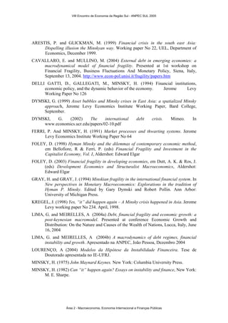 ARESTIS, P. and GLICKMAN, M. (1999) Financial crisis in the south east Asia: 
Dispelling illusion the Minskyan way. Working paper No 22, UEL, Department of 
Economics, December 1999. 
CAVALLARO, E. and MULLINO, M. (2004) External debt in emerging economies: a 
macrodynamical model of financial fragility. Presented at 1st workshop on 
Financial Fragility, Business Fluctuations And Monetary Policy, Siena, Italy, 
September 13, 2004. http://www.econ-pol.unisi.it/fragility/papers.htm 
DELLI GATTI, D., GALLEGATI, M., MINSKY, H. (1994) Financial institutions, 
economic policy, and the dynamic behavior of the economy. Jerome Levy 
Working Paper No 126 
DYMSKI, G. (1999) Asset bubbles and Minsky crises in East Asia: a spatialized Minsky 
approach, Jerome Levy Economics Institute Working Paper, Bard College, 
September. 
DYMSKI, G. (2002) The international debt crisis. Mimeo. In 
www.economics.ucr.edu/papers/02-10.pdf 
FERRI, P. And MINSKY, H. (1991) Market processes and thwarting systems. Jerome 
Levy Economics Institute Working Paper No 64 
FOLEY, D. (1998) Hyman Minsky and the dilemmas of contemporary economic method, 
em Bellofiore, R & Ferri, P. (eds) Financial Fragility and Investment in the 
Capitalist Economy, Vol. I, Aldershot: Edward Elgar 
FOLEY, D. (2003) Financial fragility in developing economies, em Dutt, A. K. & Ros, J. 
(eds) Development Economics and Structuralist Macroeconomics, Aldershot: 
Edward Elgar 
GRAY, H. and GRAY, J. (1994) Minskian fragility in the international financial system. In 
New perspectives in Monetary Macroeconomics: Explorations in the tradition of 
Hyman P. Minsky. Edited by Gary Dymski and Robert Pollin. Ann Arbor: 
University of Michigan Press. 
KREGEL, J. (1998) Yes, “it” did happen again – A Minsky crisis happened in Asia. Jerome 
Levy working paper No 234. April, 1998. 
LIMA, G. and MEIRELLES, A (2004a) Debt, financial fragility and economic growth: a 
post-keynesian macromodel. Presented at conference Economic Growth and 
Distribution: On the Nature and Causes of the Wealth of Nations, Lucca, Italy, June 
16, 2004 
LIMA, G. and MEIRELLES, A (2004b) A macrodynamics of debt regimes, financial 
instability and growth. Apresentado na ANPEC, João Pessoa, Dezembro 2004 
LOURENÇO, A (2004) Modelos da Hipótese da Instabilidade Financeira. Tese de 
Doutorado apresentada no IE-UFRJ. 
MINSKY, H. (1975) John Maynard Keynes. New York: Columbia University Press. 
MINSKY, H. (1982) Can “it” happen again? Essays on instability and finance, New York: 
M. E. Sharpe. 
VIII Encontro de Economia da Região Sul - ANPEC SUL 2005 
Área 2 - Macroeconomia, Economia Internacional e Finanças Públicas 
 
