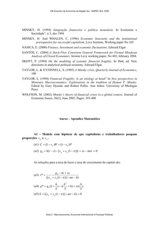 VIII Encontro de Economia da Região Sul - ANPEC SUL 2005 
MINSKY, H. (1994) Integração financeira e política monetária. In Economia e 
Sociedade”, n 3, dez 1994 
MINSKY, H. And WHALEN, C. (1996) Economic Insecurity and the institutional 
prerequisites for successful capitalism, Levy Institute, Working paper No 165 
NASICA, E. (2000) Finance, Investment and economic fluctuations. Edward Elgar. 
SANTOS, C. (2004) A Stock-Flow Consistent General Framework for Formal Minskyan 
Analyses of Closed Economies. Jerome Levy working paper, No 403, february 2004. 
SKOTT, P. (1994) On the modeling of systemic financial fragility. In Dutt, ed. New 
directions in analytical political economy. Edward Elgar. 
TAYLOR, L. & O’CONNELL, S. (1985) A Minsky crisis, Quarterly Journal of Economics, 
100 
TAYLOR, L. (1994) Financial Fragility: Is an etiology at hand? In New perspectives in 
Monetary Macroeconomics: Explorations in the tradition of Hyman P. Minsky. 
Edited by Gary Dymski and Robert Pollin. Ann Arbor: University of Michigan 
Press 
WOLFSON, M. (2002) Minsky’s theory of financial crises in a global context. Journal of 
Economic Issues, 36(2), June 2002. Pages: 393-400 
Anexo – Apendice Matemático 
A1 - Modelo com hipótese de que capitalistas e trabalhadores poupam 
proporções p s e w s . 
(a1) C s W s P = (1− w ) + (1− p ) 
(a2) ( ) [ (1 )] 0 0 g + h r − i − s + s − r + xe − mer = p w π 
As soluções para a taxa de lucro e taxa de crescimento do capital são: 
(a3) 
− + 
r g hi xe 
* 0 
s s me h 
([ (1 )] ) 
p w + − + − 
= 
π 
2 
h xe h 
i h 
g = g + h − + + 
(a4) * (1 ) ( ) ( ) 
0 S 
S 
S 
(a5) S = ([s + s (1− )] + me − h) > 0 p w π 
Área 2 - Macroeconomia, Economia Internacional e Finanças Públicas 
 