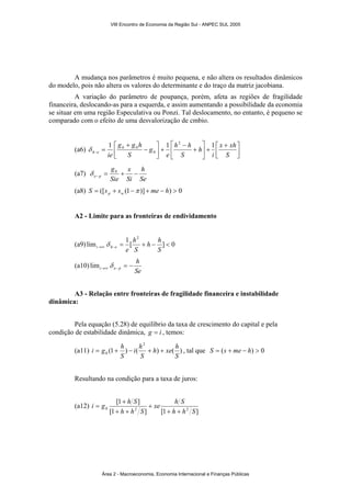 A mudança nos parâmetros é muito pequena, e não altera os resultados dinâmicos 
do modelo, pois não altera os valores do determinante e do traço da matriz jacobiana. 
A variação do parâmetro de poupança, porém, afeta as regiões de fragilidade 
financeira, deslocando-as para a esquerda, e assim aumentando a possibilidade da economia 
se situar em uma região Especulativa ou Ponzi. Tal deslocamento, no entanto, é pequeno se 
comparado com o efeito de uma desvalorização de cmbio. 
⎤ 
1 1 2 1 
⎡ x + 
xh 
i 
⎤ 
⎡ 
⎤ 
g g h 
⎡ − 
h 
h h 
e 
(a6) ⎥⎦ 
⎢⎣ 
+ ⎥⎦ 
⎢⎣ 
+ 
− 
+ ⎥⎦ 
⎢⎣ 
+ 
= − S 
S 
g 
S 
h e ie 
0 
δ 0 0 
(a7) 
h 
Se 
x 
e p = + − − 
Si 
g 
δ 0 
Sie 
(a8) S = ([s + s (1− )] + me − h) > 0 p w π 
A2 - Limite para as fronteiras de endividamento 
2 
h h 
h 
(a9) lim 1[ ] 0 
= + − < →∞ − S 
S 
i h e e δ 
(a10) 
h 
Se 
i e p = − →∞ − lim δ 
A3 - Relação entre fronteiras de fragilidade financeira e instabilidade 
dinâmica: 
Pela equação (5.28) de equilíbrio da taxa de crescimento do capital e pela 
condição de estabilidade dinâmica, g = i , temos: 
2 
h xe h 
i h 
i = g + h − + + , tal que S = (s + me − h) > 0 
(a11) (1 ) ( ) ( ) 
0 S 
S 
S 
Resultando na condição para a taxa de juros: 
(a12) 
i g h S 
[1 ] 
xe h S 
+ 
0 h h 2 S 
h h 2 S 
[1 ] [1 + + 
] 
+ 
+ + 
= 
VIII Encontro de Economia da Região Sul - ANPEC SUL 2005 
Área 2 - Macroeconomia, Economia Internacional e Finanças Públicas 
 