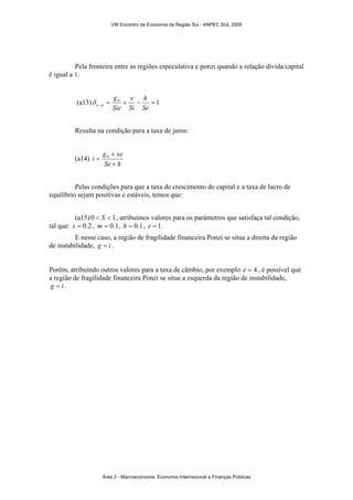 VIII Encontro de Economia da Região Sul - ANPEC SUL 2005 
Pela fronteira entre as regiões especulativa e ponzi quando a relação dívida/capital 
é igual a 1: 
h 
x 
g 
(a13) δ 
= 0 + − = e p 1 − Sie 
Si 
Se 
Resulta na condição para a taxa de juros: 
(a14) 
+ 
i g xe 
Se + 
h 
= 0 
Pelas condições para que a taxa de crescimento do capital e a taxa de lucro de 
equilíbrio sejam positivas e estáveis, temos que: 
(a15) 0 < S < 1, atribuímos valores para os parâmetros que satisfaça tal condição, 
tal que: s = 0.2 , m = 0.1, h = 0.1, e = 1. 
E nesse caso, a região de fragilidade financeira Ponzi se situa a direita da região 
de instabilidade, g = i . 
Porém, atribuindo outros valores para a taxa de câmbio, por exemplo e = 4 , é possível que 
a região de fragilidade financeira Ponzi se situe a esquerda da região de instabilidade, 
g = i . 
Área 2 - Macroeconomia, Economia Internacional e Finanças Públicas 
