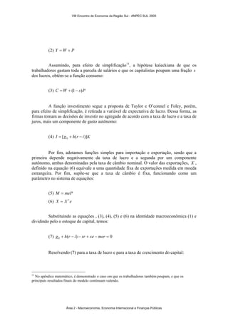 VIII Encontro de Economia da Região Sul - ANPEC SUL 2005 
(2) Y =W + P 
Assumindo, para efeito de simplificação11, a hipótese kaleckiana de que os 
trabalhadores gastam toda a parcela de salários e que os capitalistas poupam uma fração s 
dos lucros, obtém-se a função consumo: 
(3) C =W + (1− s)P 
A função investimento segue a proposta de Taylor e O’connel e Foley, porém, 
para efeito de simplificação, é retirada a variável de expectativa de lucro. Dessa forma, as 
firmas tomam as decisões de investir no agregado de acordo com a taxa de lucro e a taxa de 
juros, mais um componente de gasto autônomo: 
(4) I [g h(r i)]K 0 = + − 
Por fim, adotamos funções simples para importação e exportação, sendo que a 
primeira depende negativamente da taxa de lucro e a segunda por um componente 
autônomo, ambas denominadas pela taxa de câmbio nominal. O valor das exportações, X , 
definido na equação (6) equivale a uma quantidade fixa de exportações medida em moeda 
estrangeira. Por fim, supõe-se que a taxa de câmbio é fixa, funcionando como um 
parâmetro no sistema de equações: 
(5) M = meP 
(6) X = X ∗e 
Substituindo as equações , (3), (4), (5) e (6) na identidade macroeconômica (1) e 
dividindo pelo o estoque de capital, temos: 
(7) ( ) 0 0 g + h r − i − sr + xe − mer = 
Resolvendo (7) para a taxa de lucro e para a taxa de crescimento do capital: 
11 No apêndice matemático, é demonstrado o caso em que os trabalhadores também poupam, e que os 
principais resultados finais do modelo continuam valendo. 
Área 2 - Macroeconomia, Economia Internacional e Finanças Públicas 
 