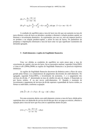 (8) 
r g hi xe 
* 0 
− + 
s me h 
( + − 
) 
= 
2 
h xe h 
i h 
g = g + h − + + , tal que S = (s + me − h) > 0 
(9) * (1 ) ( ) ( ) 
0 S 
S 
S 
A condição de equilíbrio para a taxa de lucro nos diz que um aumento na taxa de 
juros diminui a taxa de lucro ao derrubar o produto e diminuir a relação produto-capital, ao 
diminuir o investimento doméstico. As exportações, por sua vez, tem um impacto positivo 
no produto e na relação produto-capital, e assim na taxa de lucros. Os parâmetros de 
poupança e importações diminuem a taxa de lucro uma vez que significam vazamentos da 
demanda agregada. 
3 – Endividamento e regiões de fragilidade financeira 
Uma vez obtidas as condições de equilíbrio no curto prazo para a taxa de 
crescimento do capital e da taxa de lucro, faz-se necessário analisar, seguindo Foley(2003) 
e Lima et alli (2004a,2004b) as regiões de fragilidade financeira e as possíveis trajetórias 
dinâmicas. 
As regiões de fragilidade financeira decorrem da dinâmica entre o fluxo de caixa 
gerado pelas firmas e os compromissos de pagamentos decorrentes do endividamento. No 
agregado, seguindo Foley(2003), o investimento da economia, I , e o pagamento dos 
serviços da dívida, F denominada na taxa de câmbio do país de origem, é financiada ou 
por lucros retidos, R ou por novos endividamentos, D. Quando o montante de 
investimento e pagamento de serviços da dívida superam a quantidade de lucros retidos, as 
firmas se endividam, conforme a equação: 
• 
(10) D = B = I + F(e) − R = (g − r)K + iD(e) 
Em uma economia aberta com endividamento externo a taxa de lucro obtida pelos 
capitalistas deve ser deduzida do serviço da dívida que deve ser paga ao exterior, obtemos a 
equação para a taxa de lucro que fica com os capitalistas dentro do país: 
g − hi + 
xe 
* 0 i e 
rk − δ 
(11) ( ) 
s m h 
( + − 
) 
= 
VIII Encontro de Economia da Região Sul - ANPEC SUL 2005 
Área 2 - Macroeconomia, Economia Internacional e Finanças Públicas 
 