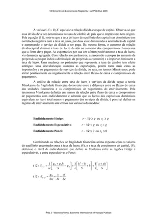 VIII Encontro de Economia da Região Sul - ANPEC SUL 2005 
A variável δ = D K equivale a relação dívida-estoque de capital. Observa-se que 
essa dívida deve ser denominada na taxa de câmbio do país que o empréstimo tem origem. 
Pela equação (11), nota-se que a taxa de lucro de equilíbrio dos capitalistas domésticos tem 
correlação negativa com a taxa de juros, por duas vias: diminuindo a acumulação de capital 
e aumentando o serviço da dívida a ser paga. Da mesma forma, o aumento da relação 
dívida-capital diminui a taxa de lucro devido ao aumento dos compromissos financeiros 
que a firma deve pagar. As exportações por sua vez afetam positivamente a taxa de lucro, 
via demanda agregada. Com relação aos parâmetros, a propensão a poupar (o aumento da 
propensão a poupar indica a diminuição da propensão a consumir) e a importar diminuem a 
taxa de lucro. Uma mudança no parâmetro que representa a taxa de câmbio tem efeito 
ambíguo: uma desvalorização aumenta as exportações, porém torna mais caras as 
importações e os pagamentos de serviços da dívida, ou seja, em termos Minskyanos, pode 
afetar positivamente ou negativamente a relação entre fluxos de caixa e compromissos de 
pagamentos. 
A análise da relação entre taxa de lucro e serviços da dívida segue a teoria 
Minskyana da fragilidade financeira decorrente entre a diferença entre os fluxos de caixa 
das unidades financeiras e os compromissos de pagamentos do endividamento. Pela 
taxonomia Minskyana definida em termos da relação entre fluxo de caixa e compromisso 
de pagamentos com endividamento e sabendo que os lucros dos capitalistas domésticos 
equivalem ao lucro total menos o pagamento dos serviços da dívida, é possível definir os 
regimes de endividamento em termos das variáveis do modelo: 
Endividamento Hedge: r − iδe ≥ g ou r g k ≥ 
Endividamento Especulativo: r − iδe < g ou r g k < 
Endividamento Ponzi: r − iδe ≤ 0 ou ≤ 0 k r 
Combinando as relações de fragilidade financeira acima expostas com os valores 
de equilíbrio encontrados para a taxa de lucro, (8), e a taxa de crescimento do capital, (9), 
obtém-se o nível de endividamento que define as fronteiras entre as regiões Hedge e 
especulativas, e entre especulativas e Ponzi: 
⎤ 
1 1 2 1 
⎡ x + 
xh 
i 
⎤ 
⎡ 
⎤ 
g g h 
⎡ − 
h 
h h 
e 
(12) ⎥⎦ 
⎢⎣ 
+ ⎥⎦ 
⎢⎣ 
+ 
− 
+ ⎥⎦ 
⎢⎣ 
+ 
= − S 
S 
g 
S 
h e ie 
0 
δ 0 0 
(13) 
h 
Se 
x 
δ 0 
e p = + − − 
Si 
g 
Sie 
Área 2 - Macroeconomia, Economia Internacional e Finanças Públicas 
 