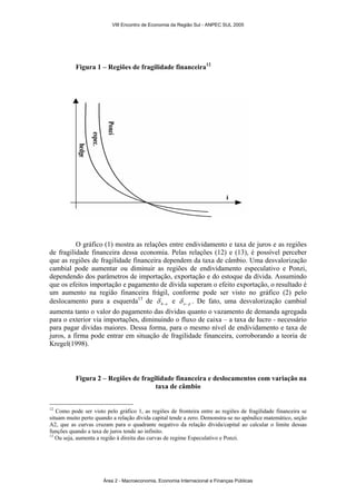 VIII Encontro de Economia da Região Sul - ANPEC SUL 2005 
Figura 1 – Regiões de fragilidade financeira12 
O gráfico (1) mostra as relações entre endividamento e taxa de juros e as regiões 
de fragilidade financeira dessa economia. Pelas relações (12) e (13), é possível perceber 
que as regiões de fragilidade financeira dependem da taxa de câmbio. Uma desvalorização 
cambial pode aumentar ou diminuir as regiões de endividamento especulativo e Ponzi, 
dependendo dos parâmetros de importação, exportação e do estoque da dívida. Assumindo 
que os efeitos importação e pagamento de dívida superam o efeito exportação, o resultado é 
um aumento na região financeira frágil, conforme pode ser visto no gráfico (2) pelo 
deslocamento para a esquerda13 de h−e δ e e− p δ . De fato, uma desvalorização cambial 
aumenta tanto o valor do pagamento das dívidas quanto o vazamento de demanda agregada 
para o exterior via importações, diminuindo o fluxo de caixa – a taxa de lucro - necessário 
para pagar dividas maiores. Dessa forma, para o mesmo nível de endividamento e taxa de 
juros, a firma pode entrar em situação de fragilidade financeira, corroborando a teoria de 
Kregel(1998). 
Figura 2 – Regiões de fragilidade financeira e deslocamentos com variação na 
taxa de câmbio 
12 Como pode ser visto pelo gráfico 1, as regiões de fronteira entre as regiões de fragilidade financeira se 
situam muito perto quando a relação dívida capital tende a zero. Demonstra-se no apêndice matemático, seção 
A2, que as curvas cruzam para o quadrante negativo da relação dívida/capital ao calcular o limite dessas 
funções quando a taxa de juros tende ao infinito. 
13 Ou seja, aumenta a região à direita das curvas de regime Especulativo e Ponzi. 
Área 2 - Macroeconomia, Economia Internacional e Finanças Públicas 
 