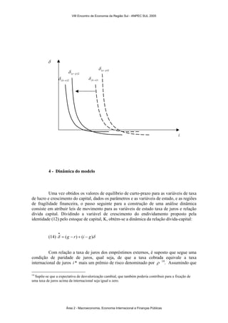 VIII Encontro de Economia da Região Sul - ANPEC SUL 2005 
(e− p)2 δ 
(h−e)2 δ (h−e)1 δ 
δ 
4 - Dinâmica do modelo 
(e− p)1 δ 
i 
Uma vez obtidos os valores de equilíbrio de curto-prazo para as variáveis de taxa 
de lucro e crescimento do capital, dados os parâmetros e as variáveis de estado, e as regiões 
de fragilidade financeira, o passo seguinte para a construção de uma análise dinâmica 
consiste em atribuir leis de movimento para as variáveis de estado taxa de juros e relação 
dívida capital. Dividindo a variável de crescimento do endividamento proposto pela 
identidade (12) pelo estoque de capital, K, obtém-se a dinâmica da relação dívida-capital: 
• 
(14) δ = (g − r) + (i − g)δ 
Com relação a taxa de juros dos empréstimos externos, é suposto que segue uma 
condição de paridade de juros, qual seja, de que a taxa cobrada equivale a taxa 
internacional de juros i * mais um prêmio de risco denominado por ρ 14. Assumindo que 
14 Supõe-se que a expectativa de desvalorização cambial, que também poderia contribuir para a fixação de 
uma taxa de juros acima da internacional seja igual a zero. 
Área 2 - Macroeconomia, Economia Internacional e Finanças Públicas 
 