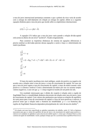 VIII Encontro de Economia da Região Sul - ANPEC SUL 2005 
a taxa de juros internacional permaneça constante e que o prêmio de risco varia de acordo 
com o estoque de endividamento em relação ao estoque de capital, obtém se a seguinte 
equação dinâmica para a taxa de juros que incide sobre os empréstimos internacionais: 
• • 
i a 
(15) = ρ = + β (δ −δ ) 
A equação (15) indica que a taxa de juros varia quando a relação dívida-capital 
está acima ou abaixo de um nível “aceitável”, fixado exógenamente. 
Para construir as trajetórias dinâmicas do sistema de equações diferenciais é 
preciso analisar as derivadas parciais dessas equações e assim o traço e o determinante da 
matriz jacobiana: 
= i − g 
• 
δ 
∂ 
δ 
∂ 
(1 ) * * i i g r 
i 
= − + − 
∂ 
∂ 
• 
δ δ 
δ 
=δ (h2 + hS + S) + h − h2 − hS > 0 
β 
∂ 
δ 
= 
∂ 
• 
i 
∂ 
• 
i 
i 
= 0 
∂ 
O traço da matriz jacobiana tem sinal ambíguo, sendo ele positivo ou negativo de 
acordo com a relação entre a taxa de juros e a taxa de crescimento do capital. No caso em 
que a taxa de juros supera a taxa de crescimento de capital, o traço da matriz assume valor 
positivo e o sistema é instável. Como o determinante da matriz por sua vez assume sempre 
valores negativos, o caso em que g > i (traço negativo) resulta em um ponto de sela. 
Um resultado interessante que é obtido diz respeito à relação entre a região de 
fragilidade Ponzi e a instabilidade dinâmica decorrente da relação entre taxa de juros e taxa 
de crescimento do capital. Com valores dos parâmetros que tornem as relações de equilíbrio 
de curto prazo para a taxa de crescimento do capital e a taxa de lucro positivas e estáveis, é 
possível notar que a relação entre a fronteira de instabilidade g = i e as fronteiras das 
regiões de fragilidade financeira dependem principalmente do valor da taxa de câmbio15. 
15 Tal relação está mais bem especificada no apêndice matemático do trabalho, seção A3. Sob as hipóteses 
necessárias para que os valores de equilíbrio da taxa de lucro e de crescimento do capital sejam positivos e 
estáveis (ver condições no apêndice) e para uma taxa de câmbio igual a 1, temos que a fronteira Ponzi se situa 
a direita da região de instabilidade e assim, qualquer choque que tire a economia desse equilíbrio Ponzi leva a 
Área 2 - Macroeconomia, Economia Internacional e Finanças Públicas 
 