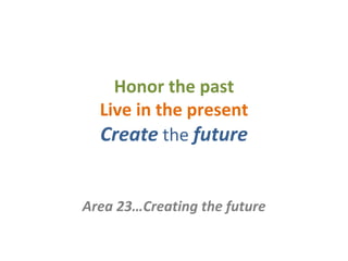Honor the past Live in the present Create   the   future Area 23…Creating the future 