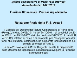 Istituto Comprensivo di Porto Tolle (Rovigo)
                   Anno Scolastico 2011/2012

        Funzione Strumentale : Prof.ssa Argia Moretto



            Relazione finale della F. S. Area 3

  Il Collegio dei Docenti dell’Istituto Comprensivo di Porto Tolle
(Rovigo), in data 09/09/2011 e del 28/10/2011, ai sensi dell’art.33
del CCNL del 29/11/2007, visto l’accordo del 31/05/2011 tra MIUR
 e OO.SS. relativo ai criteri e ai parametri per l’assegnazione dei
fondi alle Istituzioni Scolastiche, ha deliberato l’individuazione dei
                      compiti connessi all’Area 3.
  In data 29 novembre 2011 la Dirigente, sentita la disponibilità
 della Docente ha incaricato la sottoscritta a svolgere la Funzione
                           Strumentale per:
 