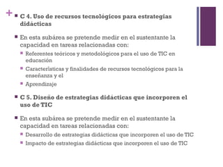 + C 4. Uso de recursos tecnologicos para estrategiaś
didacticaś
 En esta subarea se pretende medir en el sustentante lá
capacidad en tareas relacionadas con:
 Referentes teoricos y metodologicos para el uso de TIC eń ́
educacioń
 Caracteristicas y finalidades de recursos tecnologicos para lá ́
ensenanza y el̃
 Aprendizaje
 C 5. Diseno de estrategias didacticas que incorporen el̃ ́
uso de TIC
 En esta subarea se pretende medir en el sustentante lá
capacidad en tareas relacionadas con:
 Desarrollo de estrategias didacticas que incorporen el uso de TIĆ
 Impacto de estrategias didacticas que incorporen el uso de TIĆ
 