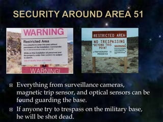 SECURITY AROUND AREA 51Everything from surveillance cameras, magnetic trip sensor, and optical sensors can be found guarding the base.If anyone try to trespass on the military base, he will be shot dead.