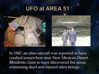 UFO at AREA 51	In 1947, an alien aircraft was reported to have crashed somewhere near New Mexican Desert. Residents claim to have discovered the scene, witnessing dead and injured alien beings.