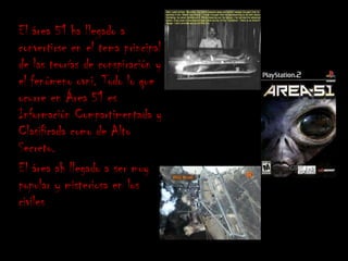 El área 51 ha llegado a
convertirse en el tema principal
de las teorías de conspiración y
el fenómeno ovni. Todo lo que
ocurre en Área 51 es
Información Compartimentada y
Clasificada como de Alto
Secreto.
El área ah llegado a ser muy
popular y misteriosa en los
civiles
 