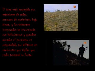 El área está protegida por
estaciones de radar,
sensores de movimiento bajo
tierra, y los visitantes
inesperados se encontrarán
con helicópteros y guardias
armados el perímetro es
resguardado por militares en
camionetas que vigilan que
nadie traspasé su limite.
 