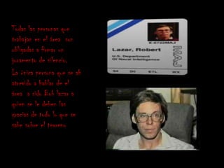 Todas las personas que
trabajan en el área son
obligadas a firmar un
juramento de silencio.
La única persona que se ah
atrevido a hablar de el
área a sido Bob lazar a
quien se le deben las
gracias de todo lo que se
sabe sobre el terreno
 